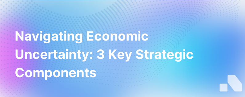 The 3 Strategic Components Of Navigating Economic Uncertainty